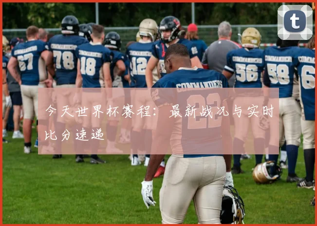 今天世界杯赛程：最新战况与实时比分速递