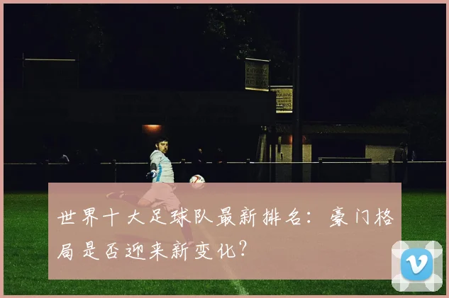 世界十大足球队最新排名：豪门格局是否迎来新变化？