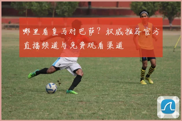 哪里看皇马对巴萨？权威推荐官方直播频道与免费观看渠道